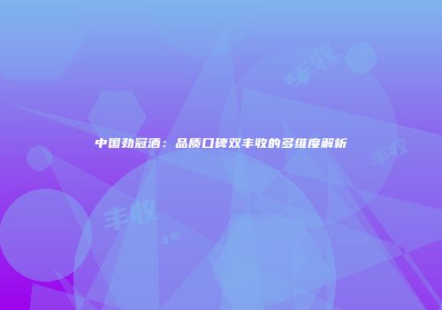 中国劲冠酒：品质口碑双丰收的多维度解析