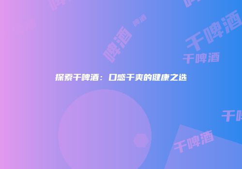 探索干啤酒：口感干爽的健康之选