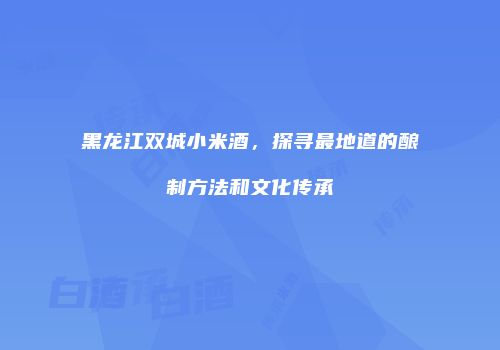 黑龙江双城小米酒，探寻最地道的酿制方法和文化传承