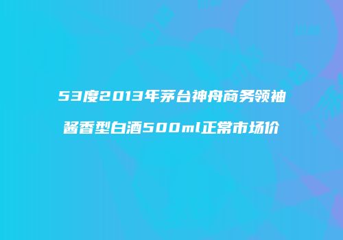 53度2013年茅台神舟商务领袖酱香型白酒500ml正常市场价
