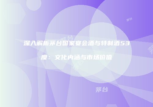 深入解析茅台国家宴会酒与特制酒53度：文化内涵与市场价值
