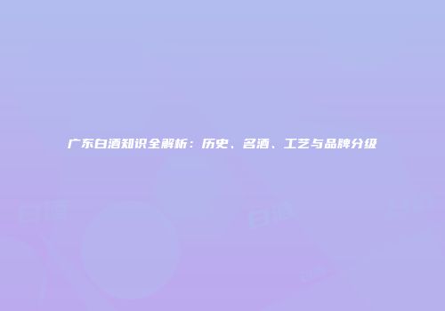 广东白酒知识全解析：历史、名酒、工艺与品牌分级