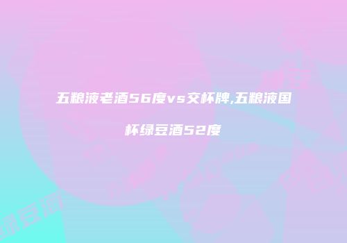 五粮液老酒56度vs交杯牌,五粮液国杯绿豆酒52度