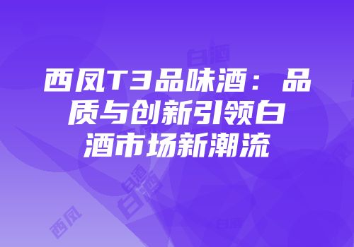 西凤T3品味酒：品质与创新引领白酒市场新潮流