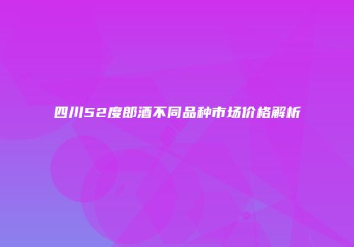 四川52度郎酒不同品种市场价格解析