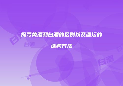 探寻黄酒和白酒的区别以及酒坛的选购方法