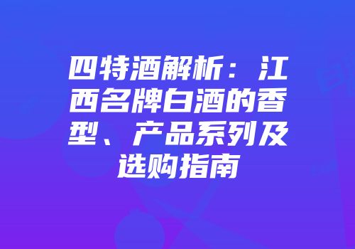 四特酒解析：江西名牌白酒的香型、产品系列及选购指南