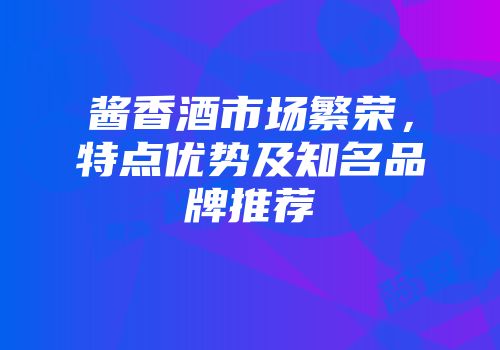 酱香酒市场繁荣，特点优势及知名品牌推荐