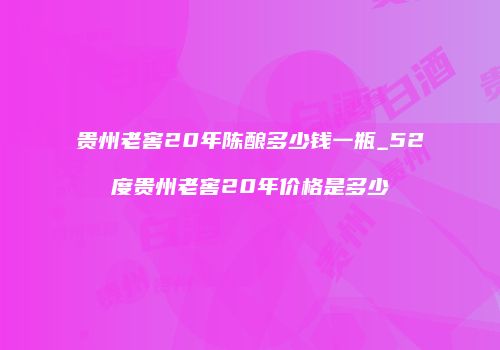 贵州老窖20年陈酿多少钱一瓶_52度贵州老窖20年价格是多少