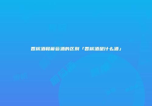 香槟酒和葡萄酒的区别「香槟酒是什么酒」