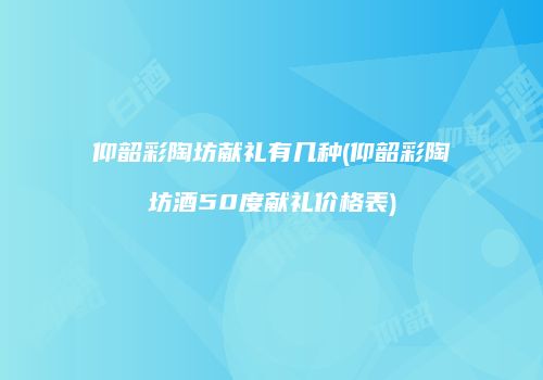 仰韶彩陶坊献礼有几种(仰韶彩陶坊酒50度献礼价格表)