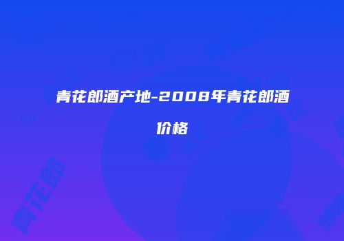 青花郎酒产地-2008年青花郎酒价格