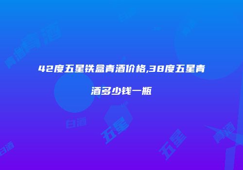 42度五星铁盒青酒价格,38度五星青酒多少钱一瓶