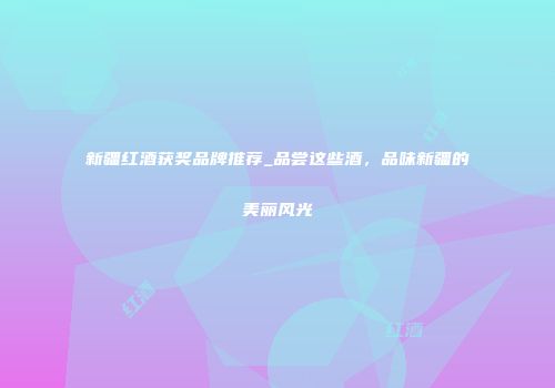新疆红酒获奖品牌推荐_品尝这些酒，品味新疆的美丽风光