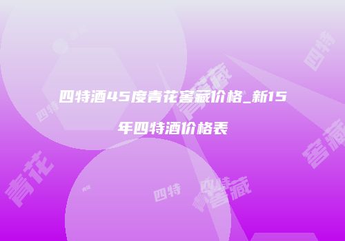 四特酒45度青花窖藏价格_新15年四特酒价格表