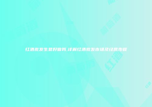 红酒批发生意好做吗,详解红酒批发市场及经营步骤