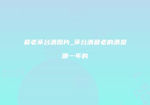 最老茅台酒图片_茅台酒最老的酒是哪一年的