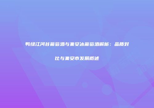 鸭绿江河谷葡萄酒与集安冰葡萄酒解析：品质对比与集安市发展概述