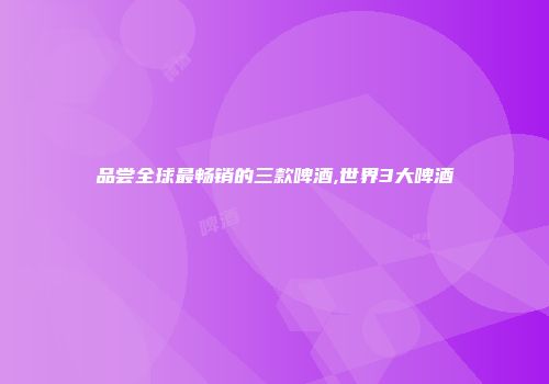 品尝全球最畅销的三款啤酒,世界3大啤酒