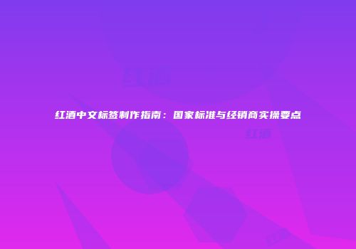 红酒中文标签制作指南：国家标准与经销商实操要点