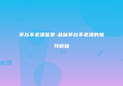 茅台不老酒鉴赏-品味茅台不老酒的独特韵味