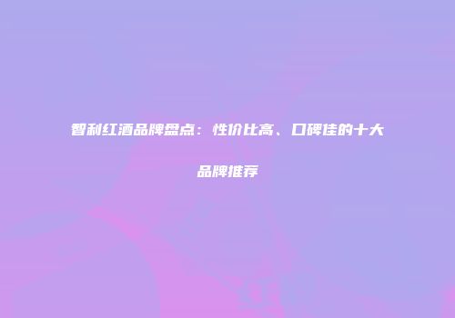 智利红酒品牌盘点：性价比高、口碑佳的十大品牌推荐