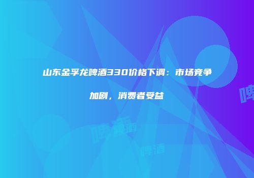 山东金孚龙啤酒330价格下调：市场竞争加剧，消费者受益