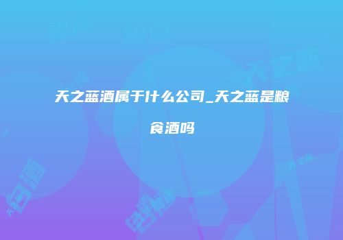 天之蓝酒属于什么公司_天之蓝是粮食酒吗