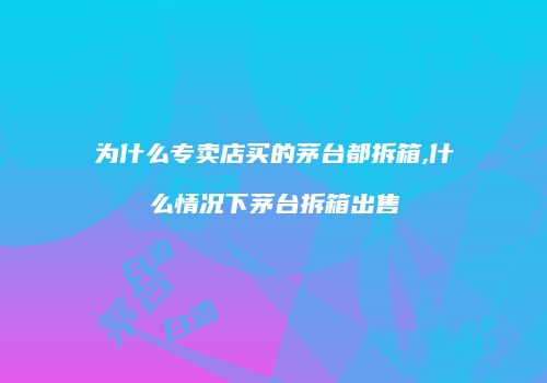 为什么专卖店买的茅台都拆箱,什么情况下茅台拆箱出售