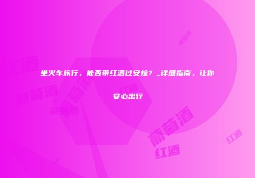 坐火车旅行，能否带红酒过安检？_详细指南，让你安心出行