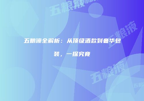 五粮液全解析：从顶级酒款到奢华包装，一探究竟