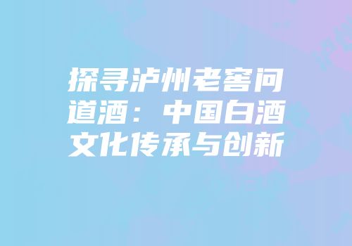 探寻泸州老窖问道酒：中国白酒文化传承与创新