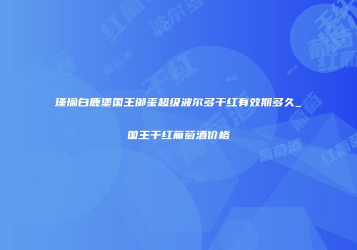 瑾瑜白鹿堡国王御玺超级波尔多干红有效期多久_国王干红葡萄酒价格