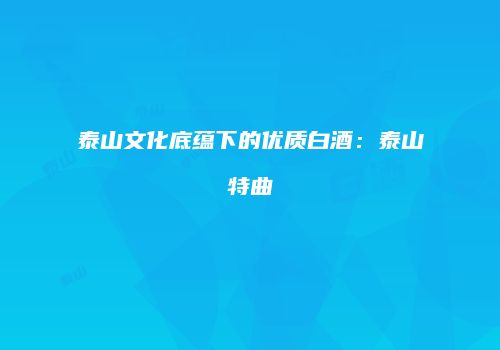 泰山文化底蕴下的优质白酒：泰山特曲