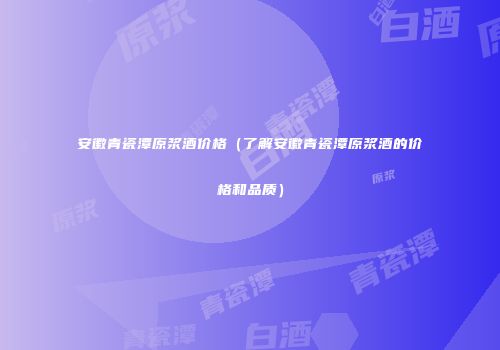 安徽青瓷潭原浆酒价格（了解安徽青瓷潭原浆酒的价格和品质）