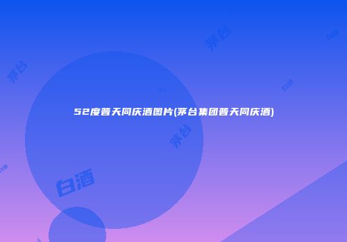 52度普天同庆酒图片(茅台集团普天同庆酒)