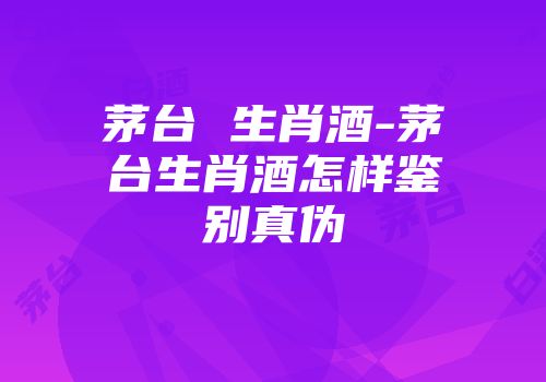 茅台 生肖酒-茅台生肖酒怎样鉴别真伪