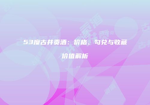 53度古井贡酒：价格、勾兑与收藏价值解析