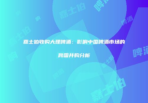 嘉士伯收购大理啤酒：影响中国啤酒市场的跨国并购分析