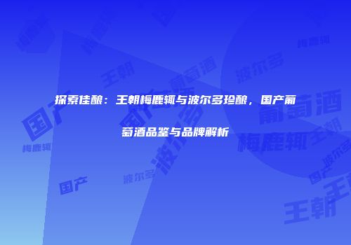探索佳酿：王朝梅鹿辄与波尔多珍酿，国产葡萄酒品鉴与品牌解析