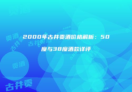 2000年古井贡酒价格解析：50度与38度酒款详评