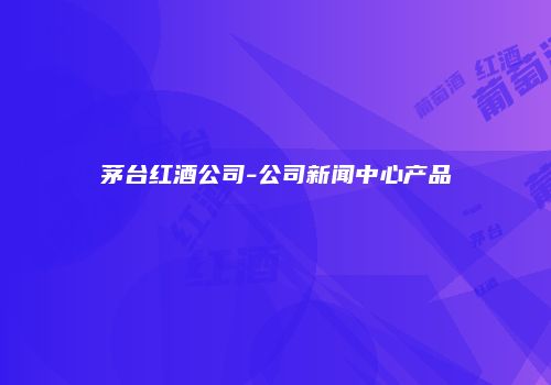 茅台红酒公司-公司新闻中心产品