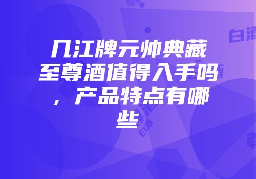 几江牌元帅典藏至尊酒值得入手吗，产品特点有哪些