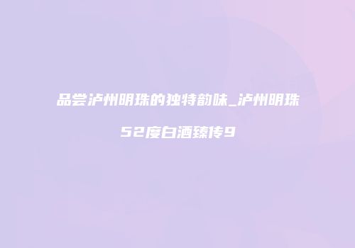 品尝泸州明珠的独特韵味_泸州明珠52度白酒臻传9