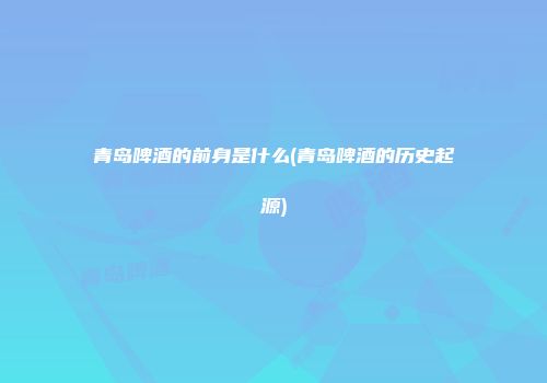 青岛啤酒的前身是什么(青岛啤酒的历史起源)