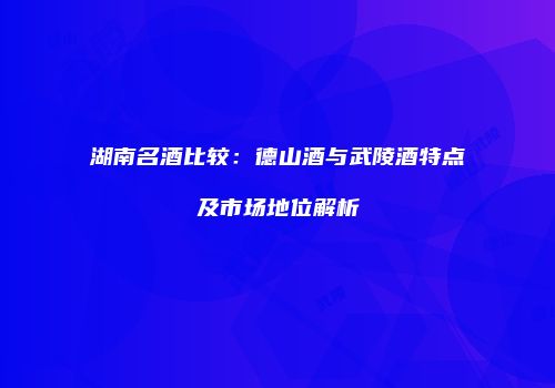 湖南名酒比较：德山酒与武陵酒特点及市场地位解析