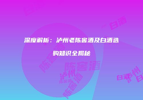 深度解析：泸州老陈窖酒及白酒选购知识全揭秘