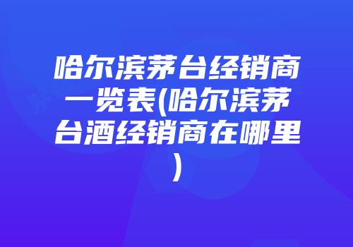 哈尔滨茅台经销商一览表(哈尔滨茅台酒经销商在哪里)