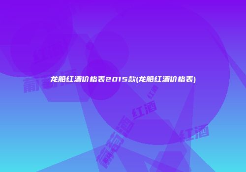 龙船红酒价格表2015款(龙船红酒价格表)