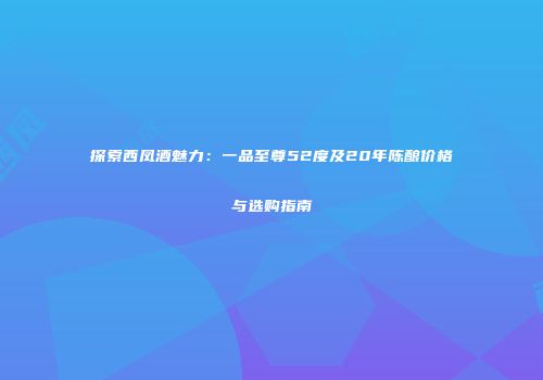 探索西凤酒魅力：一品至尊52度及20年陈酿价格与选购指南